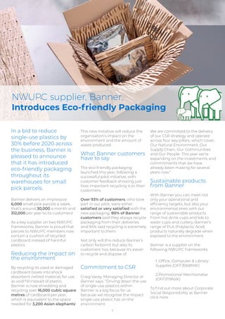 3
In a bid to reduce
single-use plastics by
30% before 2020 across
the business, Banner is
pleased to announce
that it has introduced
eco-friendly packaging
throughout its
warehouses for small
pick parcels.
Banner delivers an impressive
6,000 small pick parcels a week,
that's around 30,000 a month and
312,000 per year to its customers!
As a key supplier on two NWUPC
frameworks, Banner is proud that
parcels to NWUPC members now
contain a cushion of recycled
cardboard instead of harmful
plastics.
Reducing the impact on
the environment
By recycling its used or damaged
cardboard boxes into shock
absorbent netted material, for use
as void ﬁll instead of plastic,
Banner is now shredding and
recycling over 16,000 cubic square
metres of cardboard per year;
which is equivalent to the space
needed for 3,200 Asian elephants!
NWUPC supplier, Banner,
Introduces Eco-friendly Packaging
This new initiative will reduce the
organisation’s impact on the
environment and the amount of
waste produced.
What Banner customers
have to say
The eco-friendly packaging
launched this year, following a
successful pilot initiative, with
customer feedback showing just
how important recycling is to their
customers.
Over 93% of customers, who took
part in our pilot, were either
satisﬁed or very satisﬁed with the
new packaging. 80% of Banner
customers said they always recycle
packaging from their deliveries
and 94% said recycling is extremely
important to them.
Not only will this reduce Banner’s
carbon footprint but also its
customers’ too, because it’s easier
to recycle and dispose of.
Commitment to CSR
Craig Varey, Managing Director at
Banner says: “Driving down the use
of single-use plastics within
Banner is a big focus for us
because we recognise the impact
single-use plastic has on the
environment.
We are committed to the delivery
of our CSR strategy and operate
across four key pillars, which cover;
Our Natural Environment, Our
Supply Chain, Our Communities
and Our People. This year we’re
expanding on the investments and
commitments that we have
already been making for several
years now.”
Sustainable products
from Banner
With Banner you can meet not
only your operational and
efﬁciency targets, but also your
environmental ones with our
range of sustainable products.
From hot drink cups and lids to
water cups and cutlery, Banner’s
range of PLA (Polylactic Acid)
products naturally degrade when
exposed to the environment.
Banner is a supplier on the
following NWUPC frameworks:
1. Ofﬁce, Computer & Library
Supplies (OFF3068NW)
2.Promotional Merchandise
(OFF3119NW)
To ﬁnd out more about Corporate
Social Responsibility at Banner
click here.
 