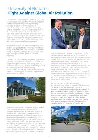 University of Bolton’s
Fight Against Global Air Pollution
The Clean Air Technologies Centre (CATCE) is a
collaboration between the University of Bolton
and Bolton company Radic8 (a leading
provider of clean air technologies). A
nine-foot-tall “pollution tower” supplied by
Radic8 is set to be installed in the grounds of
the university in the autumn. It will trap
ultra-ﬁne particulate matter and ﬁlter toxic
gases such as nitrogen dioxide (NO2). Ultra-ﬁne
particles are the most dangerous form of air
pollution because they penetrate deeper into
the lungs and enter the bloodstream.
An estimated one kilo a month of particulate
matter is expected to be removed from the air
using a single tower, which collects it in a tray
using a ﬁlter-less system. The tower also uses
light energy to render gases such as NO2
harmless.
The new CATCE will bring together academics
working across the University in the ﬁelds of
engineering, health and well-being, maths,
biomedical sciences, creative technologies and
business. It will work on innovating,
collaborating, qualifying and commercialising
clean air technologies to combat air pollution
indoors and outdoors.
Richard Greenwood, Chief Executive of Radic8,
said: “We are delighted to launch this
partnership with the University of Bolton. In
tandem with long-term strategies and
government policies to reduce the sources of
air pollution, we believe in developing and
promoting technologies to tackle air pollution
today. We have developed technology that
traps dirty air, neutralises toxic air and destroys
sick air, creating true indoor air quality. We
believe that everybody has the right to breathe
clean air and are passionate about developing
and commercialising clean air technologies”.
The work in CATCE will be incorporated into a
degree course, a Master’s and PhD research. Dr
Ianis G Matsoukas, Assistant Teaching Professor
and Academic Operations Lead of the Institute
of Management, said: “Developing the CATCE
initiative will maximise the social and
economic value of the University of Bolton. This
will beneﬁt students, communities, business
and civil society through learning,
research-informed teaching approaches, staff
development and knowledge transfer. It will be
a major step in the University’s contribution to
reduce the effects of air pollution on public
health and well-being.”
Dr Kondal Reddy Kandadi, Deputy
Vice-Chancellor of the University of Bolton, said:
“The Clean Air Technologies Centre of
Excellence and our collaboration with Radic8
will focus on applied research, teaching and
industry placements for our students in many
disciplines including engineering, business
and management, medical biology and
environmental sciences. This will be a major
step in the University’s contribution to the
development of clean air technologies.”
4
 