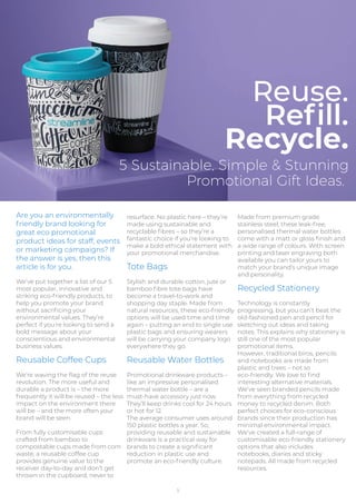 Are you an environmentally
friendly brand looking for
great eco promotional
product ideas for staff, events
or marketing campaigns? If
the answer is yes, then this
article is for you.
We’ve put together a list of our 5
most popular, innovative and
striking eco-friendly products, to
help you promote your brand
without sacriﬁcing your
environmental values. They’re
perfect if you’re looking to send a
bold message about your
conscientious and environmental
business values.
Reusable Coffee Cups
We’re waving the ﬂag of the reuse
revolution. The more useful and
durable a product is – the more
frequently it will be reused – the less
impact on the environment there
will be – and the more often your
brand will be seen.
From fully customisable cups
crafted from bamboo to
compostable cups made from corn
waste, a reusable coffee cup
provides genuine value to the
receiver day-to-day and don’t get
thrown in the cupboard, never to
5
resurface. No plastic here – they’re
made using sustainable and
recyclable ﬁbres – so they’re a
fantastic choice if you’re looking to
make a bold ethical statement with
your promotional merchandise.
Tote Bags
Stylish and durable cotton, jute or
bamboo ﬁbre tote bags have
become a travel-to-work and
shopping day staple. Made from
natural resources, these eco-friendly
options will be used time and time
again – putting an end to single use
plastic bags and ensuring wearers
will be carrying your company logo
everywhere they go.
Reusable Water Bottles
Promotional drinkware products –
like an impressive personalised
thermal water bottle – are a
must-have accessory just now.
They’ll keep drinks cool for 24 hours
or hot for 12.
The average consumer uses around
150 plastic bottles a year. So,
providing reusable and sustainable
drinkware is a practical way for
brands to create a signiﬁcant
reduction in plastic use and
promote an eco-friendly culture.
Made from premium grade
stainless steel, these leak-free,
personalised thermal water bottles
come with a matt or gloss ﬁnish and
a wide range of colours. With screen
printing and laser engraving both
available you can tailor yours to
match your brand’s unique image
and personality.
Recycled Stationery
Technology is constantly
progressing, but you can’t beat the
old-fashioned pen and pencil for
sketching out ideas and taking
notes. This explains why stationery is
still one of the most popular
promotional items.
However, traditional biros, pencils
and notebooks are made from
plastic and trees – not so
eco-friendly. We love to ﬁnd
interesting alternative materials.
We’ve seen branded pencils made
from everything from recycled
money to recycled denim. Both
perfect choices for eco-conscious
brands since their production has
minimal environmental impact.
We‘ve created a full-range of
customisable eco-friendly stationery
options that also includes
notebooks, diaries and sticky
notepads. All made from recycled
resources.
Reuse.
Reﬁll.
Recycle.
5 Sustainable, Simple & Stunning
Promotional Gift Ideas.
 