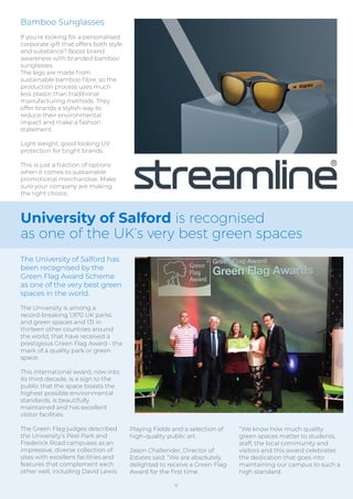 Bamboo Sunglasses
If you’re looking for a personalised
corporate gift that offers both style
and substance? Boost brand
awareness with branded bamboo
sunglasses.
The legs are made from
sustainable bamboo ﬁbre, so the
production process uses much
less plastic than traditional
manufacturing methods. They
offer brands a stylish way to
reduce their environmental
impact and make a fashion
statement.
Light weight, good looking UV
protection for bright brands.
This is just a fraction of options
when it comes to sustainable
promotional merchandise. Make
sure your company are making
the right choice.
University of Salford is recognised
as one of the UK’s very best green spaces
The University of Salford has
been recognised by the
Green Flag Award Scheme
as one of the very best green
spaces in the world.
The University is among a
record-breaking 1,970 UK parks
and green spaces and 131 in
thirteen other countries around
the world, that have received a
prestigious Green Flag Award - the
mark of a quality park or green
space.
This international award, now into
its third decade, is a sign to the
public that the space boasts the
highest possible environmental
standards, is beautifully
maintained and has excellent
visitor facilities.
The Green Flag judges described
the University’s Peel Park and
Frederick Road campuses as an
impressive, diverse collection of
sites with excellent facilities and
features that complement each
other well, including David Lewis
Playing Fields and a selection of
high-quality public art.
Jason Challender, Director of
Estates said: “We are absolutely
delighted to receive a Green Flag
Award for the ﬁrst time.
“We know how much quality
green spaces matter to students,
staff, the local community and
visitors and this award celebrates
the dedication that goes into
maintaining our campus to such a
high standard.
6
 