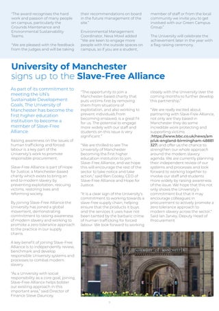 As part of its commitment to
meeting the UN’s
Sustainable Development
Goals, The University of
Manchester has become the
ﬁrst higher education
institution to become a
member of Slave-Free
Alliance.
Raising awareness on the issues of
human trafﬁcking and forced
labour is a key part of the
University’s work to promote
responsible procurement.
Slave-Free Alliance is part of Hope
for Justice, a Manchester-based
charity which exists to bring an
end to modern slavery by
preventing exploitation, rescuing
victims, restoring lives and
reforming society.
By joining Slave-Free Alliance the
University has joined a global
movement, demonstrating
commitment to raising awareness
of modern slavery and working to
promote a zero tolerance approach
to the practice in our supply
chains.
A key beneﬁt of joining Slave-Free
Alliance is to independently review,
benchmark and develop
responsible University systems and
processes to combat modern
slavery.
“As a University with social
responsibility as a core goal, joining
Slave-Free Alliance helps bolster
our existing approach in this
important area,” said Director of
Finance Steve Dauncey.
“The opportunity to join a
Manchester-based charity that
puts victims ﬁrst by removing
them from situations of
exploitation, and also working to
prevent individuals from
becoming enslaved, is a great ﬁt
for us. The potential to engage
more widely with our staff and
students on this issue is very
signiﬁcant.”
“We are thrilled to see The
University of Manchester
becoming the ﬁrst higher
education institution to join
Slave-Free Alliance, and we hope
this will encourage the rest of the
sector to take notice and take
action,” said Ben Cooley, CEO of
Slave-Free Alliance and Hope for
Justice.
“It is a clear sign of the University’s
commitment to working towards a
slave-free supply chain, helping
ensure that the products it buys
and the services it uses have not
been tainted by the barbaric crime
of human trafﬁcking for forced
labour. We look forward to working
closely with the University over the
coming months to further develop
this partnership.”
“We are really excited about
partnering with Slave Free Alliance,
not only are they based in
Manchester they do some
incredible work protecting and
supporting victims
(https://www.bbc.co.uk/news/am
p/uk-england-birmingham-48881
327) and offer us the chance to
strengthen our whole approach
around the modern slavery
agenda. We are currently planning
their independent review of our
systems and processes and look
forward to working together to
involve our staff and students
more widely by raising awareness
of the issue. We hope that this not
only shows the University’s
commitment but that it may
encourage colleagues in
procurement to actively promote a
zero tolerance approach to
modern slavery across the sector.”
Said Ian Jarvey, Deputy Head of
Procurement.
"The award recognises the hard
work and passion of many people
on campus, particularly the
Grounds Maintenance and
Environmental Sustainability
Teams.
"We are pleased with the feedback
from the judges and will be taking
their recommendations on board
in the future management of the
site.”
Environmental Management
Coordinator, Neva Mowl added
“We are keen to engage more
people with the outside spaces on
campus, so if you are a student,
member of staff or from the local
community we invite you to get
involved with our Green Campus
Group.”
The University will celebrate the
achievement later in the year with
a ﬂag raising ceremony.
7
University of Manchester
signs up to the Slave-Free Alliance
 