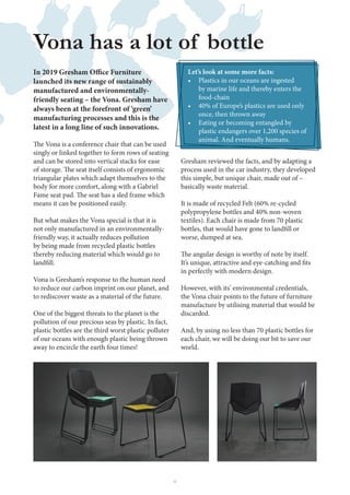 8
launched its new range of sustainably
manufactured and environmentally-
friendly seating – the Vona. Gresham have
always been at the forefront of ‘green’
manufacturing processes and this is the
latest in a long line of such innovations.
singly or linked together to form rows of seating
and can be stored into vertical stacks for ease
triangular plates which adapt themselves to the
body for more comfort, along with a Gabriel
means it can be positioned easily.
But what makes the Vona special is that it is
not only manufactured in an environmentally-
friendly way, it actually reduces pollution
by being made from recycled plastic bottles
thereby reducing material which would go to
Vona is Gresham’s response to the human need
to reduce our carbon imprint on our planet, and
to rediscover waste as a material of the future.
One of the biggest threats to the planet is the
pollution of our precious seas by plastic. In fact,
plastic bottles are the third worst plastic polluter
of our oceans with enough plastic being thrown
away to encircle the earth four times!
Vona has a lot of bottle
Gresham reviewed the facts, and by adapting a
process used in the car industry, they developed
this simple, but unique chair, made out of –
basically waste material.
It is made of recycled Felt (60% re-cycled
polypropylene bottles and 40% non-woven
textiles). Each chair is made from 70 plastic
worse, dumped at sea.
in perfectly with modern design.
However, with its’ environmental credentials,
the Vona chair points to the future of furniture
manufacture by utilising material that would be
discarded.
And, by using no less than 70 plastic bottles for
each chair, we will be doing our bit to save our
world.
Let’s look at some more facts:
• Plastics in our oceans are ingested
by marine life and thereby enters the
food-chain
• 40% of Europe’s plastics are used only
once, then thrown away
• Eating or becoming entangled by
plastic endangers over 1,200 species of
animal. And eventually humans.
 