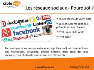 www.cibleweb.com Tel : 04.67.49.12.20
Les réseaux sociaux - Pourquoi ?
Rester proche de votre cible
Vos concurrents sont déjà
présents sur ces réseaux
C’est un outil de veille
C’est facile !
Par exemple, vous pouvez créer une page Facebook et communiquer
vos nouveautés, actualités, photos produits mais aussi des jeux
concours, des photos de produits ou de création etc.
 