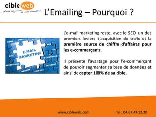 www.cibleweb.com Tel : 04.67.49.12.20
L’Emailing – Pourquoi ?
L’e-mail marketing reste, avec le SEO, un des
premiers leviers d’acquisition de trafic et la
première source de chiffre d’affaires pour
les e-commerçants.
Il présente l’avantage pour l’e-commerçant
de pouvoir segmenter sa base de données et
ainsi de capter 100% de sa cible.
 