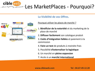 www.cibleweb.com Tel : 04.67.49.12.20
Les MarketPlaces - Pourquoi?
La Visibilité de vos Offres.
Pourquoi utiliser les places de marché ?
1. Bénéficier de la notoriété et du marketing de la
place de marché
2. Diffuser facilement son catalogue produit
3. Coûts d’intégration faibles et paiement à la
commission
4. Faire un test de produits à moindre frais
5. Possibilité d’externaliser la logistique
6. Un marché en pleine expansion
7. Accès à un marché international
 