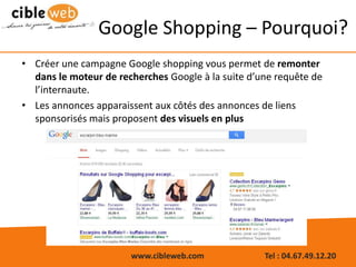 www.cibleweb.com Tel : 04.67.49.12.20
Google Shopping – Pourquoi?
• Créer une campagne Google shopping vous permet de remonter
dans le moteur de recherches Google à la suite d’une requête de
l’internaute.
• Les annonces apparaissent aux côtés des annonces de liens
sponsorisés mais proposent des visuels en plus
 