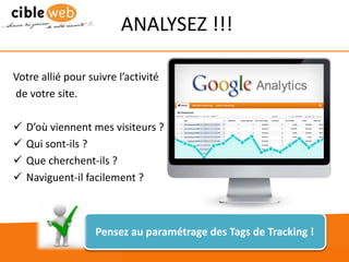 www.cibleweb.com Tel : 04.67.49.12.20
ANALYSEZ !!!
Votre allié pour suivre l’activité
de votre site.
 D’où viennent mes visiteurs ?
 Qui sont-ils ?
 Que cherchent-ils ?
 Naviguent-il facilement ?
Pensez au paramétrage des Tags de Tracking !
 