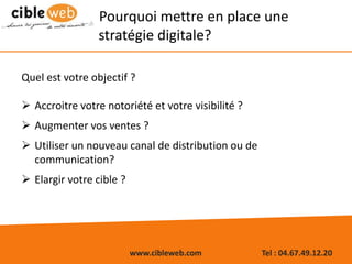 www.cibleweb.com Tel : 04.67.49.12.20
Pourquoi mettre en place une
stratégie digitale?
Quel est votre objectif ?
 Accroitre votre notoriété et votre visibilité ?
 Augmenter vos ventes ?
 Utiliser un nouveau canal de distribution ou de
communication?
 Elargir votre cible ?
 