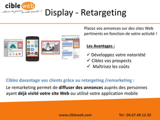 www.cibleweb.com Tel : 04.67.49.12.20
Display - Retargeting
Placez vos annonces sur des sites Web
pertinents en fonction de votre activité !
Ciblez davantage vos clients grâce au retargeting /remarketing :
Le remarketing permet de diffuser des annonces auprès des personnes
ayant déjà visité votre site Web ou utilisé votre application mobile
Les Avantages :
 Développez votre notoriété
 Ciblez vos prospects
 Maîtrisez les coûts
 