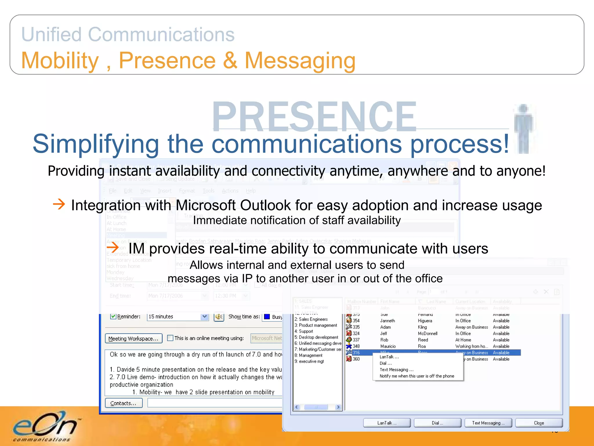 PRESENCE Simplifying the communications process! Providing instant availability and connectivity anytime, anywhere and to anyone! Integration with Microsoft Outlook for easy adoption and increase usage Immediate notification of staff availability IM provides real-time ability to communicate with users   Allows internal and external users to send    messages via IP to another user in or out of the office Unified Communications Mobility , Presence & Messaging 