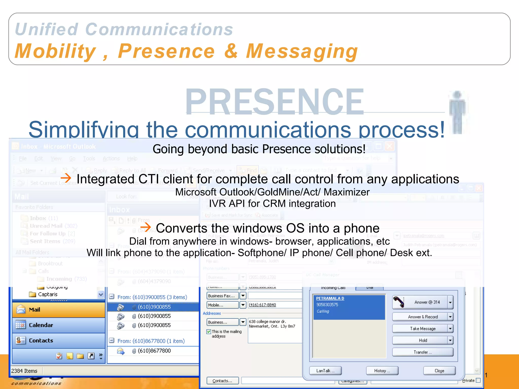 Unified Communications Mobility , Presence & Messaging PRESENCE Simplifying the communications process! Going beyond basic Presence solutions! Integrated CTI client for complete call control from any applications Microsoft Outlook/GoldMine/Act/ Maximizer IVR API for CRM integration Converts the windows OS into a phone Dial from anywhere in windows- browser, applications, etc Will link phone to the application- Softphone/ IP phone/ Cell phone/ Desk ext. 