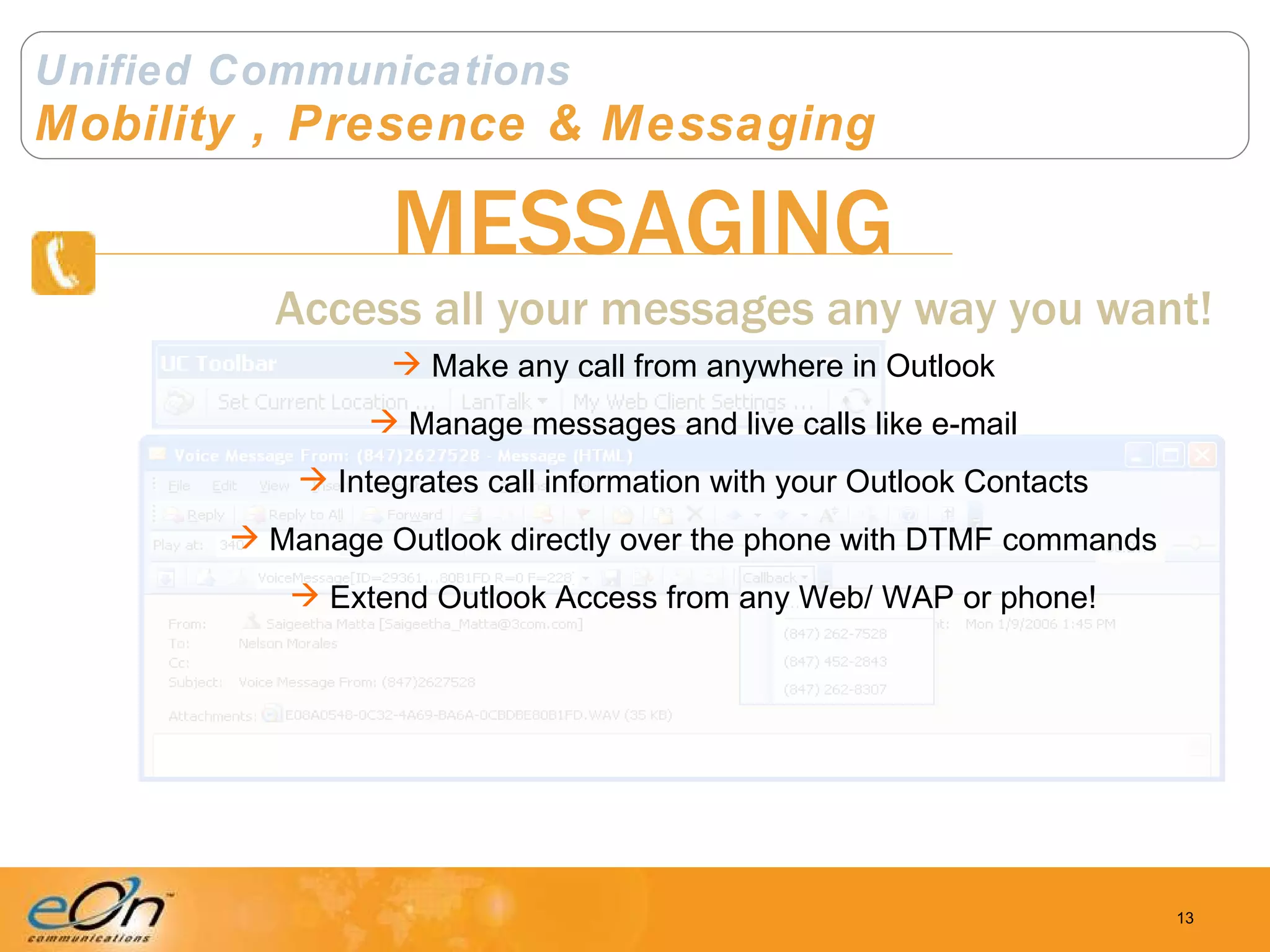 Unified Communications Mobility , Presence & Messaging MESSAGING Access all your messages any way you want! Make any call from anywhere in Outlook Manage messages and live calls like e-mail Integrates call information with your Outlook Contacts Manage Outlook directly over the phone with DTMF commands Extend Outlook Access from any Web/ WAP or phone! 