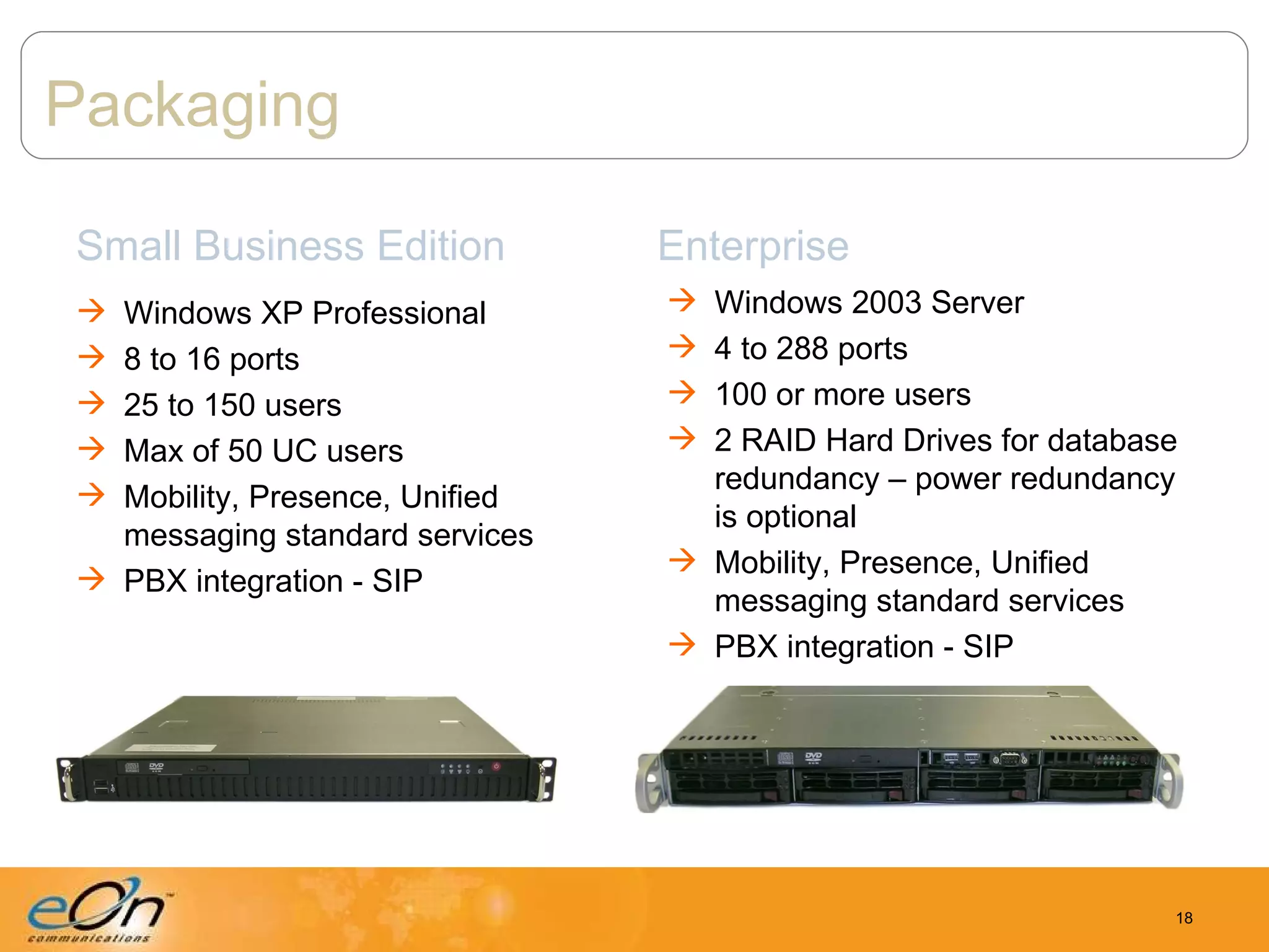 Packaging Small Business Edition Windows XP Professional 8 to 16 ports 25 to 150 users Max of 50 UC users Mobility, Presence, Unified messaging standard services PBX integration - SIP Enterprise Windows 2003 Server 4 to 288 ports 100 or more users 2 RAID Hard Drives for database redundancy – power redundancy is optional Mobility, Presence, Unified messaging standard services PBX integration - SIP 