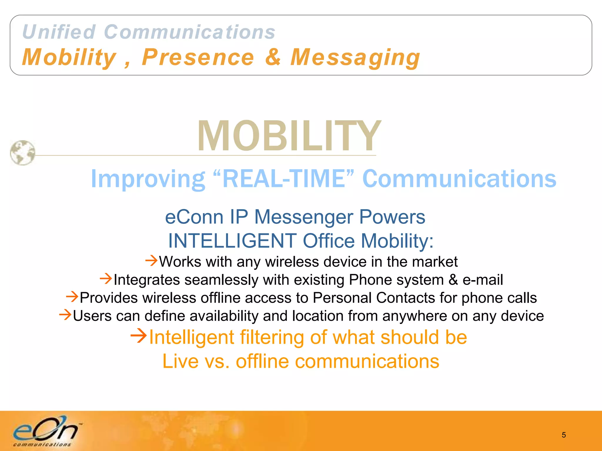 Unified Communications Mobility , Presence & Messaging MOBILITY Improving “REAL-TIME” Communications eConn IP Messenger Powers  INTELLIGENT Office Mobility: Works with any wireless device in the market Integrates seamlessly with existing Phone system & e-mail Provides wireless offline access to Personal Contacts for phone calls Users can define availability and location from anywhere on any device Intelligent filtering of what should be  Live vs. offline communications 