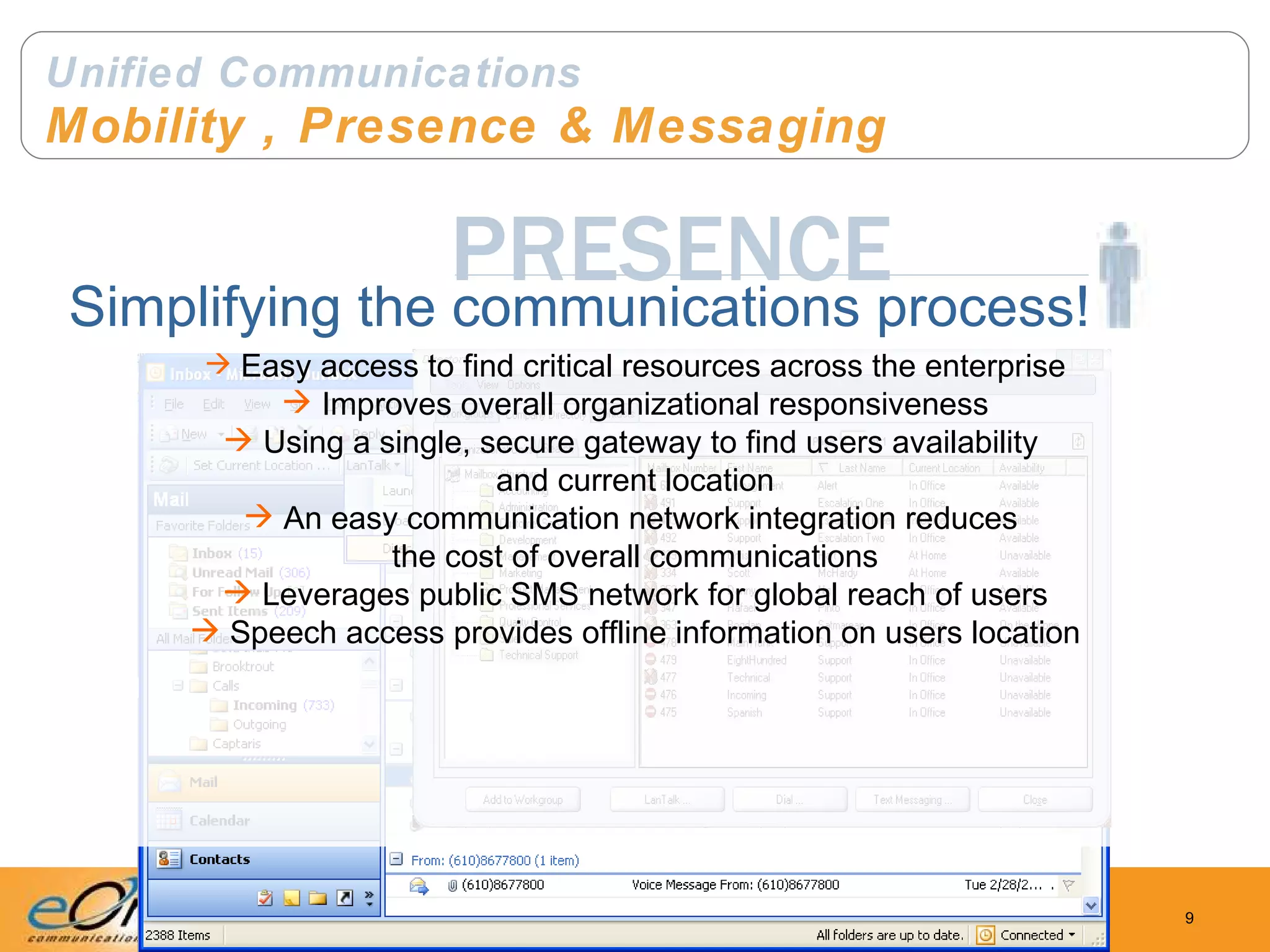 Unified Communications Mobility , Presence & Messaging PRESENCE Simplifying the communications process! Easy access to find critical resources across the enterprise Improves overall organizational responsiveness Using a single, secure gateway to find users availability  and current location An easy communication network integration reduces  the cost of overall communications Leverages public SMS network for global reach of users Speech access provides offline information on users location 