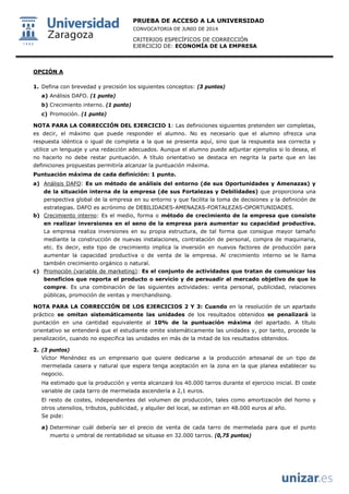 PRUEBA DE ACCESO A LA UNIVERSIDAD
CONVOCATORIA DE JUNIO DE 2014
CRITERIOS ESPECÍFICOS DE CORRECCIÓN
EJERCICIO DE: ECONOMÍA DE LA EMPRESA
OPCIÓN A
1. Defina con brevedad y precisión los siguientes conceptos: (3 puntos)
a) Análisis DAFO. (1 punto)
b) Crecimiento interno. (1 punto)
c) Promoción. (1 punto)
NOTA PARA LA CORRECCIÓN DEL EJERCICIO 1: Las definiciones siguientes pretenden ser completas,
es decir, el máximo que puede responder el alumno. No es necesario que el alumno ofrezca una
respuesta idéntica o igual de completa a la que se presenta aquí, sino que la respuesta sea correcta y
utilice un lenguaje y una redacción adecuados. Aunque el alumno puede adjuntar ejemplos si lo desea, el
no hacerlo no debe restar puntuación. A título orientativo se destaca en negrita la parte que en las
definiciones propuestas permitiría alcanzar la puntuación máxima.
Puntuación máxima de cada definición: 1 punto.
a) Análisis DAFO: Es un método de análisis del entorno (de sus Oportunidades y Amenazas) y
de la situación interna de la empresa (de sus Fortalezas y Debilidades) que proporciona una
perspectiva global de la empresa en su entorno y que facilita la toma de decisiones y la definición de
estrategias. DAFO es acrónimo de DEBILIDADES-AMENAZAS-FORTALEZAS-OPORTUNIDADES.
b) Crecimiento interno: Es el medio, forma o método de crecimiento de la empresa que consiste
en realizar inversiones en el seno de la empresa para aumentar su capacidad productiva.
La empresa realiza inversiones en su propia estructura, de tal forma que consigue mayor tamaño
mediante la construcción de nuevas instalaciones, contratación de personal, compra de maquinaria,
etc. Es decir, este tipo de crecimiento implica la inversión en nuevos factores de producción para
aumentar la capacidad productiva o de venta de la empresa. Al crecimiento interno se le llama
también crecimiento orgánico o natural.
c) Promoción (variable de marketing): Es el conjunto de actividades que tratan de comunicar los
beneficios que reporta el producto o servicio y de persuadir al mercado objetivo de que lo
compre. Es una combinación de las siguientes actividades: venta personal, publicidad, relaciones
públicas, promoción de ventas y merchandising.
NOTA PARA LA CORRECCIÓN DE LOS EJERCICIOS 2 Y 3: Cuando en la resolución de un apartado
práctico se omitan sistemáticamente las unidades de los resultados obtenidos se penalizará la
puntación en una cantidad equivalente al 10% de la puntuación máxima del apartado. A título
orientativo se entenderá que el estudiante omite sistemáticamente las unidades y, por tanto, procede la
penalización, cuando no especifica las unidades en más de la mitad de los resultados obtenidos.
2. (3 puntos)
Víctor Menéndez es un empresario que quiere dedicarse a la producción artesanal de un tipo de
mermelada casera y natural que espera tenga aceptación en la zona en la que planea establecer su
negocio.
Ha estimado que la producción y venta alcanzará los 40.000 tarros durante el ejercicio inicial. El coste
variable de cada tarro de mermelada ascendería a 2,1 euros.
El resto de costes, independientes del volumen de producción, tales como amortización del horno y
otros utensilios, tributos, publicidad, y alquiler del local, se estiman en 48.000 euros al año.
Se pide:
a) Determinar cuál debería ser el precio de venta de cada tarro de mermelada para que el punto
muerto o umbral de rentabilidad se situase en 32.000 tarros. (0,75 puntos)
 