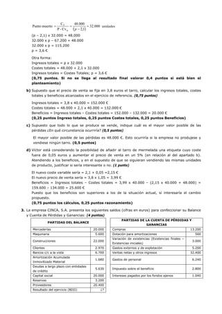 ( )
000.32
1,2
000.48
Cv-P
C
muertoPunto
u
f
=
−
==
p
unidades
(p – 2,1) x 32.000 = 48.000
32.000 x p – 67.200 = 48.000
32.000 x p = 115.200
p = 3,6 €
Otra forma:
Ingresos totales = p x 32.000
Costes totales = 48.000 + 2,1 x 32.000
Ingresos totales = Costes Totales; p = 3,6 €
(0,75 puntos. Si no se llega al resultado final valorar 0,4 puntos si está bien el
planteamiento)
b) Supuesto que el precio de venta se fija en 3,8 euros el tarro, calcular los ingresos totales, costes
totales y beneficios alcanzados en el ejercicio de referencia. (0,75 puntos)
Ingresos totales = 3,8 x 40.000 = 152.000 €
Costes totales = 48.000 + 2,1 x 40.000 = 132.000 €
Beneficios = Ingresos totales – Costes totales = 152.000 – 132.000 = 20.000 €
(0,25 puntos Ingreso totales, 0,25 puntos Costes totales, 0,25 puntos Beneficios)
c) Supuesto que todo lo que se produce se vende, indique cuál es el mayor valor posible de las
pérdidas ¿En qué circunstancia ocurriría? (0,5 puntos)
El mayor valor posible de las pérdidas es 48.000 €. Esto ocurriría si la empresa no produjese y
vendiese ningún tarro. (0,5 puntos)
d) Víctor está considerando la posibilidad de añadir al tarro de mermelada una etiqueta cuyo coste
fuera de 0,05 euros y aumentar el precio de venta en un 5% (en relación al del apartado b).
Atendiendo a los beneficios, y en el supuesto de que se siguieran vendiendo las mismas unidades
de producto, justificar si sería interesante o no. (1 punto)
El nuevo coste variable sería = 2,1 + 0,05 =2,15 €
El nuevo precio de venta sería = 3,8 x 1,05 = 3,99 €
Beneficios = Ingresos totales – Costes totales = 3,99 x 40.000 – (2,15 x 40.000 + 48.000) =
159.600 – 134.000 = 25.600 €
Puesto que los beneficios son superiores a los de la situación actual, sí interesaría el cambio
propuesto.
(0,75 puntos los cálculos, 0,25 puntos razonamiento)
3. La empresa CINCA, S.A. presenta los siguientes saldos (cifras en euros) para confeccionar su Balance
y Cuenta de Pérdidas y Ganancias: (4 puntos)
PARTIDAS DEL BALANCE
PARTIDAS DE LA CUENTA DE PÉRDIDAS Y
GANANCIAS
Mercaderías 20.000 Compras 13.200
Maquinaria 5.600 Dotación para amortizaciones 560
Construcciones 22.000
Variación de existencias (Existencias finales –
Existencias iniciales)
3.000
Clientes 2.970 Gastos externos y de explotación 5.200
Bancos c/c a la vista 6.700 Ventas netas y otros ingresos 32.400
Amortización Acumulada
Inmovilizado Material
1.680 Gastos de personal 6.240
Deudas a largo plazo con entidades
de crédito
5.630 Impuesto sobre el beneficio 2.800
Capital social 20.000 Intereses pagados por los fondos ajenos 1.040
Reservas 3.200
Proveedores 20.400
Resultado del ejercicio (BDII) ¿?
 