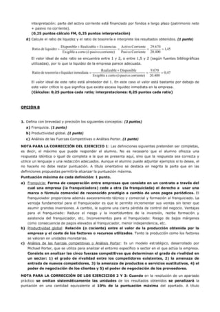 interpretación: parte del activo corriente está financiado por fondos a largo plazo (patrimonio neto
+ pasivo no corriente).
(0,25 puntos cálculo FM, 0,25 puntos interpretación)
d) Calcule el ratio de liquidez y el ratio de tesorería e interprete los resultados obtenidos. (1 punto)
45,1
400.20
29.670
CorrientePasivo
CorrienteActivo
corriente)pasivo(ócortoaExigible
sExistenciaRealizableDisponible
liquidezdeRatio ===
++
=
El valor ideal de este ratio se encuentra entre 1 y 2, o entre 1,5 y 2 (según fuentes bibliográficas
utilizadas), por lo que la liquidez de la empresa parece adecuada.
47,0
400.20
670.9
corriente)pasivo(ócortoaExigible
DisponibleRealizable
inmediataliquidezotesoreríadeRatio ==
+
=
El valor ideal de este ratio está alrededor del 1. En este caso el valor está bastante por debajo de
este valor crítico lo que significa que existe escasa liquidez inmediata en la empresa.
(Cálculos: 0,25 puntos cada ratio; interpretaciones: 0,25 puntos cada ratio)
OPCIÓN B
1. Defina con brevedad y precisión los siguientes conceptos: (3 puntos)
a) Franquicia. (1 punto)
b) Productividad global. (1 punto)
c) Análisis de las Fuerzas Competitivas o Análisis Porter. (1 punto)
NOTA PARA LA CORRECCIÓN DEL EJERCICIO 1: Las definiciones siguientes pretenden ser completas,
es decir, el máximo que puede responder el alumno. No es necesario que el alumno ofrezca una
respuesta idéntica o igual de completa a la que se presenta aquí, sino que la respuesta sea correcta y
utilice un lenguaje y una redacción adecuados. Aunque el alumno puede adjuntar ejemplos si lo desea, el
no hacerlo no debe restar puntuación. A título orientativo se destaca en negrita la parte que en las
definiciones propuestas permitiría alcanzar la puntuación máxima.
Puntuación máxima de cada definición: 1 punto.
a) Franquicia: Forma de cooperación entre empresas que consiste en un contrato a través del
cual una empresa (la franquiciadora) cede a otra (la franquiciada) el derecho a usar una
marca o fórmula comercial de reconocido prestigio a cambio de unos pagos periódicos. El
franquiciador proporciona además asesoramiento técnico y comercial y formación al franquiciado. La
ventaja fundamental para el franquiciador es que le permite incrementar sus ventas sin tener que
asumir grandes inversiones. A cambio, le supone una cierta pérdida de control del negocio. Ventajas
para el franquiciado: Reduce el riesgo y la incertidumbre de la inversión, recibe formación y
asistencia del franquiciador, etc. Inconvenientes para el franquiciado: Riesgo de bajos márgenes
como consecuencia de pagos elevados al franquiciador, menor independencia, etc.
b) Productividad global: Relación (o cociente) entre el valor de la producción obtenida por la
empresa y el coste de los factores o recursos utilizados. Tanto la producción como los factores
se valoran en unidades monetarias.
c) Análisis de las fuerzas competitivas o Análisis Porter: Es un modelo estratégico, desarrollado por
Michael Porter, que se utiliza para analizar el entorno específico o sector en el que actúa la empresa.
Consiste en analizar las cinco fuerzas competitivas que determinan el grado de rivalidad en
un sector: 1) el grado de rivalidad entre los competidores existentes, 2) la amenaza de
entrada de nuevos competidores, 3) la amenaza de productos o servicios sustitutivos, 4) el
poder de negociación de los clientes y 5) el poder de negociación de los proveedores.
NOTA PARA LA CORRECCIÓN DE LOS EJERCICIOS 2 Y 3: Cuando en la resolución de un apartado
práctico se omitan sistemáticamente las unidades de los resultados obtenidos se penalizará la
puntación en una cantidad equivalente al 10% de la puntuación máxima del apartado. A título
 