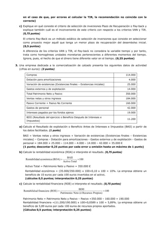 en el caso de que, por errores al calcular la TIR, la recomendación no coincida con la
correcta)
c) Explique en qué consiste el criterio de selección de inversiones Plazo de Recuperación o Pay-back y
explique también cuál es el inconveniente de este criterio con respecto a los criterios VAN y TIR.
(0,75 puntos)
El criterio Pay-Back es un método estático de selección de inversiones que consiste en seleccionar
como proyecto mejor aquél que tenga un menor plazo de recuperación del desembolso inicial.
(0,5 puntos)
A diferencia de los criterios VAN y TIR, el Pay-back no considera la variable tiempo y por tanto,
trata como homogéneas unidades monetarias pertenecientes a diferentes momentos del tiempo.
Ignora, pues, el hecho de que el dinero tiene diferente valor en el tiempo. (0,25 puntos)
3. Una empresa dedicada a la comercialización de calzado presenta los siguientes datos de actividad
(cifras en euros): (3 puntos)
Compras 114.000
Dotación para amortizaciones 4.000
Variación de existencias (Existencias finales – Existencias iniciales) 25.000
Gastos externos y de explotación 14.000
Total Patrimonio Neto y Pasivo 350.000
Ventas netas y otros ingresos 184.000
Pasivo Corriente + Pasivo No Corriente 160.000
Gastos de personal 42.000
Intereses pagados por los fondos ajenos 19.000
BDII (Resultado del ejercicio o Beneficio Después de Intereses e
Impuestos)
11.200
a) Calcule el Resultado de explotación o Beneficio Antes de Intereses e Impuestos (BAII) a partir de
los datos facilitados. (1 punto)
BAII = Ventas netas y otros ingresos + Variación de existencias (Existencias finales – Existencias
iniciales) – Compras - Dotación para amortizaciones - Gastos externos y de explotación - Gastos de
personal = 184.000 + 25.000 – 114.000 – 4.000 – 14.000 – 42.000 = 35.000 €
(1 punto; descontar 0,25 puntos por cada error u omisión hasta un máximo de 1 punto)
b) Calcule la rentabilidad económica (ROA) e interprete el resultado. (0,75 puntos)
Activo Total = Patrimonio Neto y Pasivo = 350.000 €
Rentabilidad económica = (35.000/350.000) x 100=0,10 x 100 = 10%. La empresa obtiene un
beneficio de 10 euros por cada 100 euros invertidos en el activo.
(cálculos 0,5 puntos; interpretación 0,25 puntos)
c) Calcule la rentabilidad financiera (ROE) e interprete el resultado. (0,75 puntos)
Patrimonio Neto = Patrimonio Neto y Pasivo – Pasivo =350.000 – 160.000 = 190.000
Rentabilidad financiera =(11.200/190.000) x 100=0,0589 x 100 = 5,89%. La empresa obtiene un
beneficio de 5,89 euros por cada 100 euros de recursos propios aportados.
(Cálculos 0,5 puntos; interpretación 0,25 puntos)
100
TotalActivo
BAII
(ROA)económicaadRentabilid ×=
100
Propios)Recursos(óNetoPatrimonio
BDII
(ROE)financieraadRentabilid ×=
 