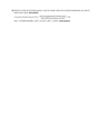 d) Calcule el coste de los fondos ajenos o tipo de interés medio de la deuda considerando que todo el
pasivo tiene coste. (0,5 puntos)
CFA = (19.000/160.000) x 100 = 0,1187 x 100 = 11,87%. (0,5 puntos)
100
coste)conajenos(RecursosPasivo
ajenosfondoslosporpagadosIntereses
(CFA)AjenosFondoslosdeCoste ×=
 