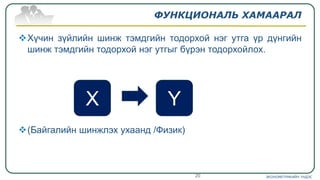 ФУНКЦИОНАЛЬ ХАМААРАЛ
Хүчин зүйлийн шинж тэмдгийн тодорхой нэг утга үр дүнгийн
шинж тэмдгийн тодорхой нэг утгыг бүрэн тодорхойлох.
(Байгалийн шинжлэх ухаанд /Физик)
ЭКОНОМЕТРИКИЙН ҮНДЭС20
X Y
 