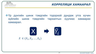 КОРРЕЛЯЦИ ХАМААРАЛ
Үр дүнгийн шинж тэмдгийн тодорхой дундаж утга хүчин
зүйлийн шинж тэмдгийн тархалтын хуулиас хамаарах
хамаарал.
𝑋 ∈ (𝑋1, 𝑋2, … , 𝑋 𝑘)
ЭКОНОМЕТРИКИЙН ҮНДЭС23
X ത𝑌𝑖
 