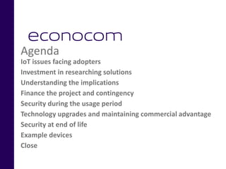 Agenda
IoT issues facing adopters
Investment in researching solutions
Understanding the implications
Finance the project and contingency
Security during the usage period
Technology upgrades and maintaining commercial advantage
Security at end of life
Example devices
Close
 