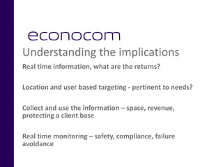 Understanding the implications
Real time information, what are the returns?
Location and user based targeting - pertinent to needs?
Collect and use the information – space, revenue,
protecting a client base
Real time monitoring – safety, compliance, failure
avoidance
 
