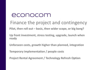 Finance the project and contingency
Pilot, then roll out – basic, then wider scope, or big bang?
Up front investment, stress testing, upgrade, launch when
ready
Unforseen costs, growth higher than planned, integration
Temporary implementation / people costs
Project Rental Agreement / Technology Refresh Option
 