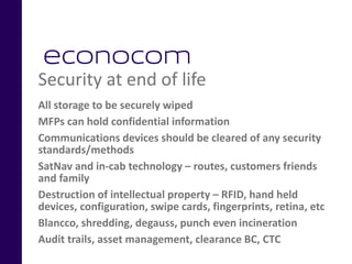 Security at end of life
All storage to be securely wiped
MFPs can hold confidential information
Communications devices should be cleared of any security
standards/methods
SatNav and in-cab technology – routes, customers friends
and family
Destruction of intellectual property – RFID, hand held
devices, configuration, swipe cards, fingerprints, retina, etc
Blancco, shredding, degauss, punch even incineration
Audit trails, asset management, clearance BC, CTC
 
