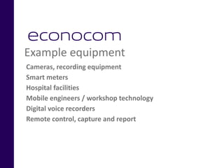 Example equipment
Cameras, recording equipment
Smart meters
Hospital facilities
Mobile engineers / workshop technology
Digital voice recorders
Remote control, capture and report
 