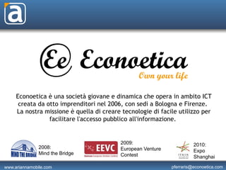 Econoetica è una società giovane e dinamica che opera in ambito ICT
      creata da otto imprenditori nel 2006, con sedi a Bologna e Firenze. 
     La nostra missione è quella di creare tecnologie di facile utilizzo per
                 facilitare l'accesso pubblico all'informazione. 


                                          2009:                        2010:
               2008:                      European Venture
               Mind the Bridge                                         Expo
                                          Contest                      Shanghai

www.ariannamobile.com                                        pferraris@econoetica.com
 