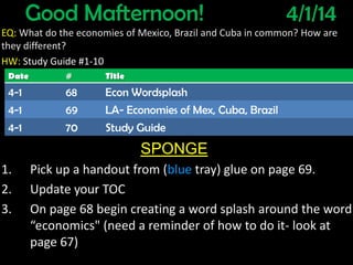 Good Mafternoon! 4/1/14
EQ: What do the economies of Mexico, Brazil and Cuba in common? How are
they different?
HW: Study Guide #1-10
SPONGE
1. Pick up a handout from (blue tray) glue on page 69.
2. Update your TOC
3. On page 68 begin creating a word splash around the word
“economics" (need a reminder of how to do it- look at
page 67)
Date # Title
4-1 68 Econ Wordsplash
4-1 69 LA- Economies of Mex, Cuba, Brazil
4-1 70 Study Guide
 
