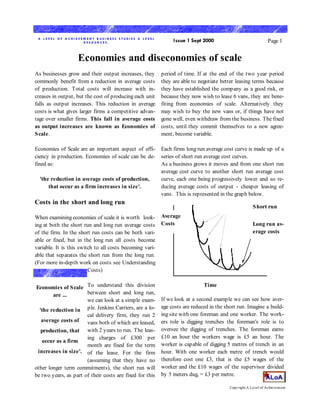 A L EVEL OF A CHI EVEM EN T B USI N ESS STUDI ES A L EVEL
                      RESOURCES.                                  Issue 1 Sept 2000                               Page 1


                    Economies and diseconomies of scale
As businesses grow and their output increases, they          period of time. If at the end of the two year period
commonly benefit from a reduction in average costs           they are able to negotiate better leasing terms because
of production. Total costs will increase with in-            they have established the company as a good risk, or
creases in output, but the cost of producing each unit       because they now wish to lease 6 vans, they are bene-
falls as output increases. This reduction in average         fiting from economies of scale. Alternatively they
costs is what gives larger firms a competitive advan-        may wish to buy the new vans or, if things have not
tage over smaller firms. This fall in average costs          gone well, even withdraw from the business. The fixed
as output increases are known as Economies of                costs, until they commit themselves to a new agree-
S cale.                                                      ment, become variable.

Economies of Scale are an important aspect of effi-          Each firms long run average cost curve is made up of a
ciency in production. Economies of scale can be de-          series of short run average cost curves.
fined as:                                                    As a business grows it moves and from one short run
                                                             average cost curve to another short run average cost
  'the reduction in average costs of production,             curve, each one being progressively lower and so re-
      that occur as a firm increases in size'.               ducing average costs of output - cheaper leasing of
                                                             vans. This is represented in the graph below.
Costs in the short and long run
                                                                                                         S hort run
When examining economies of scale it is worth look- Average
ing at both the short run and long run average costs Costs                                               Long run av-
of the firm. In the short run costs can be both vari-                                                    erage costs
able or fixed, but in the long run all costs become
variable. It is this switch to all costs becoming vari-
able that separates the short run from the long run.
(For more in-depth work on costs see Understanding
                         Costs)


Economies of S cale To understand this division                                 Time
        are ...        between short and long run,
                       we can look at a simple exam-         If we look at a second example we can see how aver-
                                                             age costs are reduced in the short run. Imagine a build-
  'the reduction in ple. Jenkins Carriers, are a lo-
                       cal delivery firm, they run 2         ing site with one foreman and one worker. The work-
   average costs of    vans both of which are leased,        ers role is digging trenches the foreman's role is to
   production, that with 2 years to run. The leas-           oversee the digging of trenches. The foreman earns
                       ing charges of £300 per               £10 an hour the workers wage is £5 an hour. The
   occur as a firm
                       month are fixed for the term          worker is capable of digging 5 metres of trench in an
 increases in size'. of the lease. For the firm              hour. With one worker each metre of trench would
                       (assuming that they have no           therefore cost one £3, that is the £5 wages of the
other longer term commitments), the short run will           worker and the £10 wages of the supervisor divided
be two years, as part of their costs are fixed for this      by 5 meters dug, = £3 per metre.

                                                                                            Copy right A Level of Achievement
 