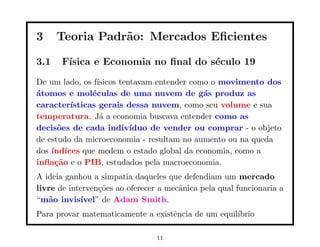 3     Teoria Padr˜o: Mercados Eﬁcientes
                 a

3.1    F´
        ısica e Economia no ﬁnal do s´culo 19
                                     e
De um lado, os f´ısicos tentavam entender como o movimento dos
´tomos e mol´culas de uma nuvem de g´s produz as
a              e                             a
caracter´ısticas gerais dessa nuvem, como seu volume e sua
temperatura. J´ a economia buscava entender como as
                  a
decis˜es de cada indiv´
      o                    ıduo de vender ou comprar - o objeto
de estudo da microeconomia - resultam no aumento ou na queda
dos ´
    ındices que medem o estado global da economia, como a
inﬂa¸˜o e o PIB, estudados pela macroeconomia.
     ca
A ideia ganhou a simpatia daqueles que defendiam um mercado
livre de interven¸˜es ao oferecer a mecˆnica pela qual funcionaria a
                 co                    a
“m˜o invis´
   a        ıvel” de Adam Smith.
Para provar matematicamente a existˆncia de um equil´
                                   e                ıbrio

                                 11
 