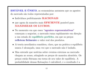 ´          ´
ESTAVEL E UNICO, os economistas assumem que os agentes
do mercado s˜o todos representados por:
            a
 • Indiv´
        ıduos perfeitamente RACIONAIS
 • que agem da maneira mais EFICIENTE poss´ para
                                          ıvel
   MAXIMIZAR OS LUCROS.
 • No momento em que esses “agentes representativos”
   come¸am a negociar, o mercado ruma rapidamente em dire¸˜o
       c                                                 ca
   a um estado de equil´
                       ıbrio perfeito, em que os pre¸os
                                                    c
   reﬂetem ﬁelmente o valor real dos produtos.
 • A teoria neocl´ssica considera, claro, que na pr´tica o equil´
                 a                                 a            ıbrio
   nunca ´ alcan¸ado, uma vez que o mercado n˜o ´ isolado.
         e      c                                a e
 • Mas entende que not´ ıcias sobre eventos externos ao mercado
   chegam ao acaso, atingindo os pre¸os de maneira aleat´ria. Os
                                      c                    o
   pre¸os ent˜o ﬂutuam em torno de seu valor de equil´
      c      a                                          ıbrio. A
   probabilidade dessas ﬂutua¸˜es ´ calcul´vel, e o resultado ´ a
                               co e        a                   e

                                 12
 