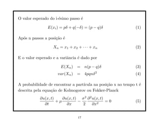 O valor esperado do i-´simo passo ´
                      e           e

                E(xi ) = pδ + q(−δ) = (p − q)δ                 (1)

Ap´s n passos a posi¸˜o ´
  o                 ca e

                   Xn = x1 + x2 + · · · + xn                   (2)

E o valor esperado e a variˆncia ´ dado por
                           a     e

                       E(Xn ) =       n(p − q)δ                (3)
                     var(Xn ) = 4pqnδ 2                        (4)

A probabilidade de encontrar a part´
                                   ıcula na posi¸˜o x no tempo t ´
                                                ca               e
descrita pela equa¸˜o de Kolmogorov ou Fokker-Planck
                  ca
           ∂u(x, t)    ∂u(x, t) σ 2 ∂ 2 u(x, t)
                    +µ         −                =0             (5)
             ∂t          ∂x      2      ∂x2


                                17
 
