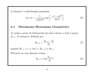 A solu¸˜o ´ a distribui¸˜o gaussiana
      ca e             ca
                                    [            ]
                           1           (x − µt)2
             u(x, t) = √         exp −                          (6)
                          2πσ 2t         2σ 2 t


4.1    Movimento Browniano Geom´trico
                               e

Si sendo o pre¸o de fechamento do ativo ontem, e hoje o pre¸o
               c                                           c
Si+1 . O retorno ´ deﬁnido por
                 e
                                Si+1 − Si
                      Ri+1    =                                 (7)
                                   Si
quando Ri+1 << 1, ln(1 + Ri+1 ) ≈ Ri+1
Portanto no caso discreto temos
                                    Si+1
                       Xi+1   ≡ ln(      )                      (8)
                                     Si


                                  18
 