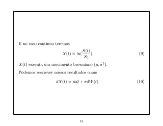 E no caso cont´
              ınuo teremos
                                   S(t)
                      X(t) ≡ ln(        )         (9)
                                    S0
X(t) executa um movimento browniano (µ, σ 2 ).
Podemos rescrever nossos resultados como

                   dX(t) = µdt + σdW (t)         (10)




                               19
 