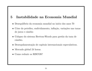 5   Instabilidade na Economia Mundial
• Desequil´
          ıbrio da economia mundial no in´ dos anos 70
                                         ıcio
• Crise do petr´leo, endividamento, inﬂa¸˜o, varia¸˜es nas taxas
                o                       ca        co
  de juros e cˆmbio
              a
• Colapso do sistema Bretton-Woods para gest˜o da taxa de
                                            a
  cˆmbio.
   a
• Desregulamenta¸˜o de capitais internacionais especulativos.
                ca
• Mercado global 24 horas.
• Como reduzir os RISCOS?




                              21
 