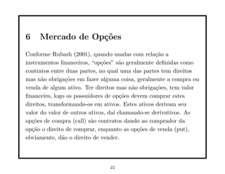 6    Mercado de Op¸˜es
                  co
Conforme Rubash (2001), quando usadas com rela¸˜o aca
instrumentos ﬁnanceiros, “op¸˜es” s˜o geralmente deﬁnidas como
                              co     a
contratos entre duas partes, no qual uma das partes tem direitos
mas n˜o obriga¸˜es em fazer alguma coisa, geralmente a compra ou
       a         co
venda de algum ativo. Ter direitos mas n˜o obriga¸˜es, tem valor
                                         a         co
ﬁnanceiro, logo os possuidores de op¸˜es devem comprar estes
                                      co
direitos, transformando-os em ativos. Estes ativos derivam seu
valor do valor de outros ativos, da´ chamando-se derivativos. As
                                   ı
op¸˜es de compra (call) s˜o contratos dando ao comprador da
   co                     a
op¸˜o o direito de comprar, enquanto as op¸˜es de venda (put),
   ca                                      co
obviamente, d˜o o direito de vender.
               a




                               22
 