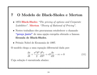 7    O Modelo de Black-Sholes e Merton
 • 1973 Black-Sholes “The pricing of options and Corporate
   Liabilities”. Merton “Theory of Rational of Pricing”.
 • Nestes trabalhos eles procuraram estabelecer o chamado
   “pre¸o justo” de uma op¸˜o europ´ia obtendo a famosa
        c                     ca       e
   f´rmula de Black-Sholes.
    o
 • Prˆmio Nobel de Economia de 1997.
     e
O modelo chega a uma equa¸˜o diferencial dada por:
                         ca
              ∂c σ 2 S 2 ∂ 2 c      ∂c
                 +             + rS    − rc = 0              (11)
              ∂t    2 ∂S 2          ∂S
Cuja solu¸˜o ´ encontrada abaixo:
         ca e



                               24
 