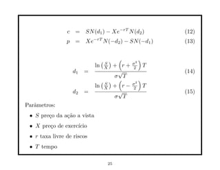 c = SN (d1 ) − Xe−rT N (d2 )             (12)
                p   = Xe−rT N (−d2 ) − SN (−d1 )         (13)


                                  (S)   (    2
                                                 )
                                            σ
                             ln X + r+       2       T
                    d1   =         √                     (14)
                                  σ T
                               (S) (         2
                                                 )
                             ln X + r −     σ
                                             2       T
                    d2   =         √                     (15)
                                  σ T
Parˆmetros:
   a
 • S pre¸o da a¸˜o a vista
        c      ca
 • X pre¸o de exerc´
        c          ıcio
 • r taxa livre de riscos
 • T tempo

                                   25
 