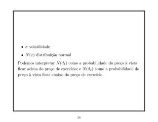 • σ volatilidade
 • N (x) distribui¸˜o normal
                  ca
Podemos interpretar N (d1 ) como a probabilidade do pre¸o ` vista
                                                         c a
ﬁcar acima do pre¸o de exerc´
                  c          ıcio; e N (d2 ) como a probabilidade do
pre¸o ` vista ﬁcar abaixo do pre¸o de exerc´
   c a                           c            ıcio.




                                 26
 