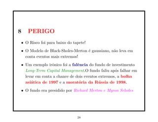 8   PERIGO
• O Risco foi para baixo do tapete!
• O Modelo de Black-Sholes-Merton ´ gaussiano, n˜o leva em
                                  e             a
  conta eventos mais extremos!
• Um exemplo irˆnico foi a falˆncia do fundo de investimento
                o             e
  Long-Term Capital Management.O fundo faliu ap´s falhar em
                                                  o
  levar em conta a chance de dois eventos extremos, a bolha
  asi´tica de 1997 e a morat´ria da R´ ssia de 1998.
     a                         o          u
• O fundo era presidido por Richard Merton e Myron Scholes




                              28
 
