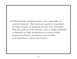 • E f´cil entender qualitativamente o que ´ uma bolha no
  ´ a                                      e
  mercado ﬁnanceiro. Elas acontecem quando os negociantes
  acreditam demais na valoriza¸˜o de uma certa mercadoria.
                               ca
  Esse bem pode ser desde uma ﬂor, como as tulipas negociadas
  na Holanda em 1636, protagonistas da primeira bolha
  ﬁnanceira da hist´ria, at´ im´veis, caso da bolha
                    o      e o
  norte-americana, e outras mais recentes.




                             31
 