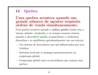 11     Quebra
Uma quebra acontece quando um
grande n´ mero de agentes requisita
        u
ordens de venda simultaneamente.
Uma quebra acontece quando a ordem ganha (todos tˆm a
                                                    e
mesma opini˜o: vendendo), e os tempos normais existem
            a
quando a desordem ganha (compradores e vendedores
discordam e se equilibram aproximadamente uns aos outros).
– Um sistema de investidores que s˜o inﬂuenciados por seus
                                  a
  vizinhos;
– Imita¸˜o local que se propaga espontaneamente na
       ca
  coopera¸˜o global;
          ca
– Coopera¸˜o global entre os investidores que causam uma
          ca
  quebra;


                           34
 