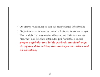 – Os pre¸os relacionam-se com as propriedades do sistema;
        c
– Os parˆmetros do sistema evoluem lentamente com o tempo;
        a
  Um modelo com as caracter´ ısticas acima teria as mesmas
  “marcas” dos sistemas estudados por Sornette, a saber:
  pre¸os seguindo uma lei de potˆncia na vizinhan¸a
     c                                e                   c
  de alguma data cr´ ıtica, com um expoente cr´     ıtico real
  ou complexo.




                           35
 