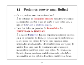 12     Podemos prever uma Bolha?
– Os economistas nem tentam fazer isso!
  ´
– E da natureza da economia cl´ssica considerar que crises
                                  a
  s˜o inerentes ao setor e n˜o h´ muito a fazer sobre isso, a
   a                        a a
  n˜o ser lidar com o problema depois.
   a
– Uma das linhas de pesquisa da Econof´   ısica ´ a
                                                e
            ˜
  PREVISAO de BOLHAS.
  ´
– E o caso de Sornette. Em seu experimento sigiloso iniciado
  em 2 de novembro de 2009, ele e sua equipe monitoraram o
  sobe-e-desce dos pre¸os de v´rios bens ligados a a¸˜es
                      c       a                      co
  negociadas mundialmente. Eles identiﬁcaram nos valores de
  quatro deles uma taxa de crescimento que seu modelo
  matem´tico identiﬁcou como uma bolha. As previs˜es de
         a                                            o
  Sornette foram guardadas conﬁdencialmente pelo ArXiv,
  um servidor on-line p´blico de artigos cient´
                        u                     ıﬁcos, e foram

                           37
 
