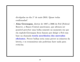 divulgadas no dia 1o de maio 2010. Quase todas
  conﬁrmadas!
– Alan Greenspan, diretor de 1987 a 2006 do Fed (Federal
  Reserve, o Banco Central americano), que aﬁrmou ser
  poss´ perceber uma bolha somente no momento em que
       ıvel
  ela explode.Greenspan ﬁcou famoso por dirigir o Fed com
  base na chamada teoria neocl´ssica dos mercados
                                  a
  eﬁcientes. Prever bolhas seria como prever os n´meros da
                                                  u
  loteria, e os economistas n˜o poderiam fazer nada para
                             a
  evit´-las.
      a




                          38
 